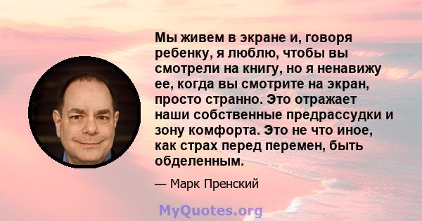 Мы живем в экране и, говоря ребенку, я люблю, чтобы вы смотрели на книгу, но я ненавижу ее, когда вы смотрите на экран, просто странно. Это отражает наши собственные предрассудки и зону комфорта. Это не что иное, как