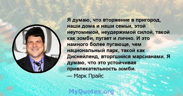 Я думаю, что вторжение в пригород, наши дома и наши семьи, этой неутомимой, неудержимой силой, такой как зомби, пугает и лично. И это намного более пугающе, чем национальный парк, такой как Диснейленд, вторгшийся