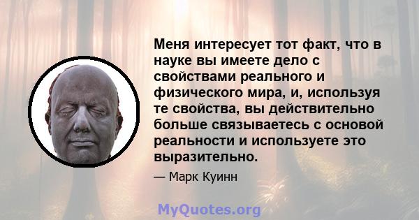 Меня интересует тот факт, что в науке вы имеете дело с свойствами реального и физического мира, и, используя те свойства, вы действительно больше связываетесь с основой реальности и используете это выразительно.