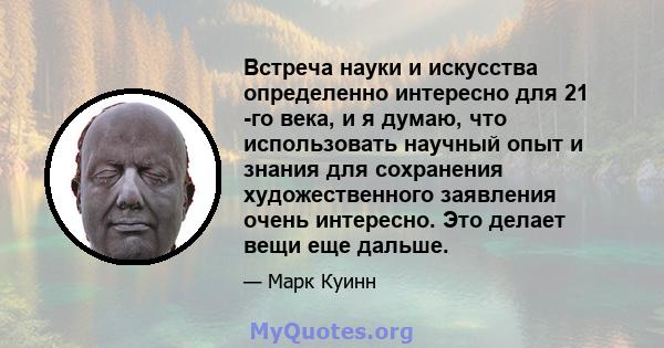 Встреча науки и искусства определенно интересно для 21 -го века, и я думаю, что использовать научный опыт и знания для сохранения художественного заявления очень интересно. Это делает вещи еще дальше.