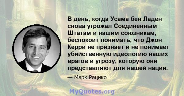 В день, когда Усама бен Ладен снова угрожал Соединенным Штатам и нашим союзникам, беспокоит понимать, что Джон Керри не признает и не понимает убийственную идеологию наших врагов и угрозу, которую они представляют для