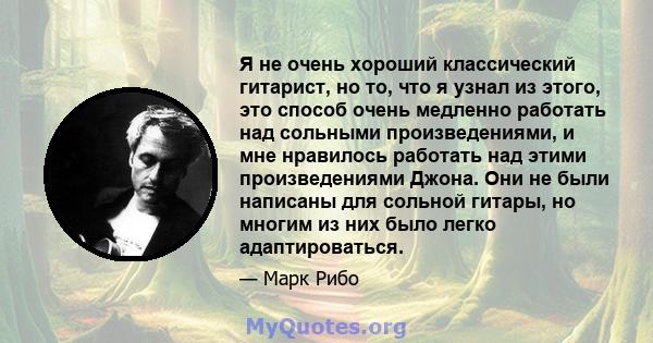 Я не очень хороший классический гитарист, но то, что я узнал из этого, это способ очень медленно работать над сольными произведениями, и мне нравилось работать над этими произведениями Джона. Они не были написаны для