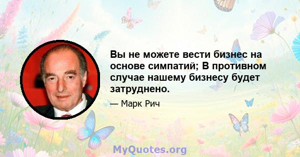 Вы не можете вести бизнес на основе симпатий; В противном случае нашему бизнесу будет затруднено.