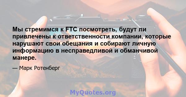 Мы стремимся к FTC посмотреть, будут ли привлечены к ответственности компании, которые нарушают свои обещания и собирают личную информацию в несправедливой и обманчивой манере.