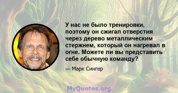 У нас не было тренировки, поэтому он сжигал отверстия через дерево металлическим стержнем, который он нагревал в огне. Можете ли вы представить себе обычную команду?