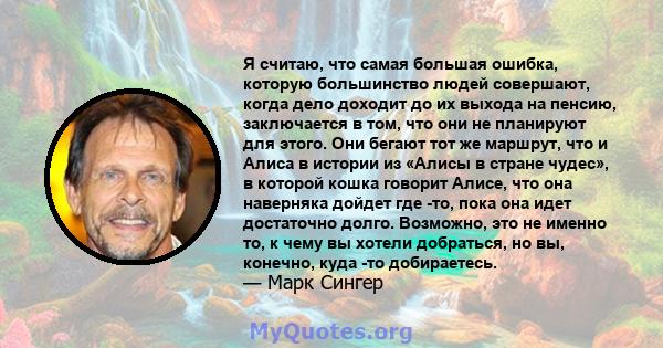 Я считаю, что самая большая ошибка, которую большинство людей совершают, когда дело доходит до их выхода на пенсию, заключается в том, что они не планируют для этого. Они бегают тот же маршрут, что и Алиса в истории из