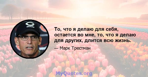 То, что я делаю для себя, остается во мне, то, что я делаю для других, длится всю жизнь.