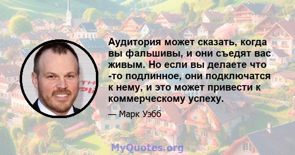 Аудитория может сказать, когда вы фальшивы, и они съедят вас живым. Но если вы делаете что -то подлинное, они подключатся к нему, и это может привести к коммерческому успеху.