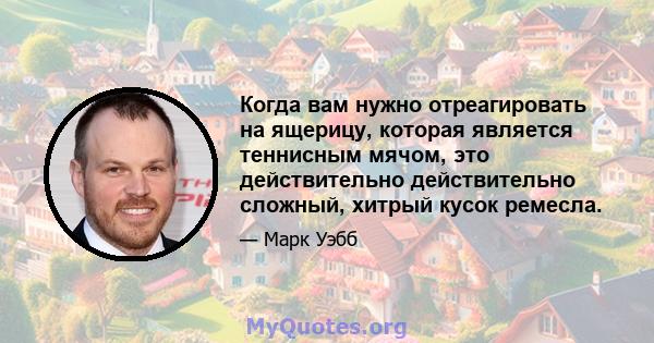 Когда вам нужно отреагировать на ящерицу, которая является теннисным мячом, это действительно действительно сложный, хитрый кусок ремесла.