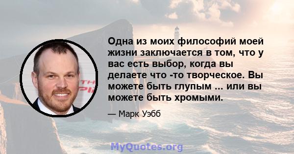 Одна из моих философий моей жизни заключается в том, что у вас есть выбор, когда вы делаете что -то творческое. Вы можете быть глупым ... или вы можете быть хромыми.