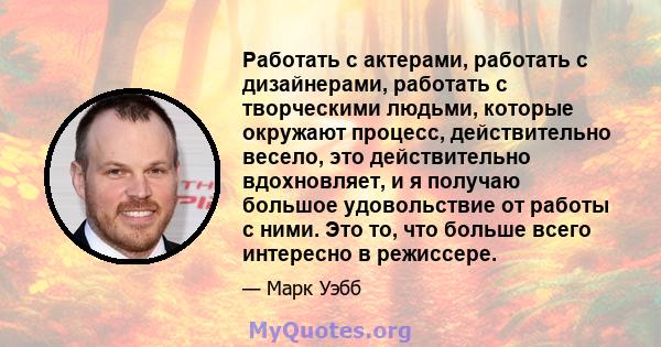 Работать с актерами, работать с дизайнерами, работать с творческими людьми, которые окружают процесс, действительно весело, это действительно вдохновляет, и я получаю большое удовольствие от работы с ними. Это то, что