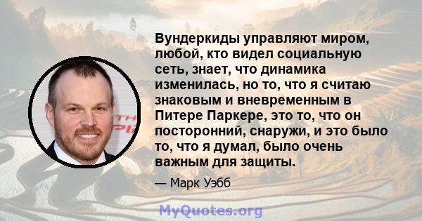 Вундеркиды управляют миром, любой, кто видел социальную сеть, знает, что динамика изменилась, но то, что я считаю знаковым и вневременным в Питере Паркере, это то, что он посторонний, снаружи, и это было то, что я