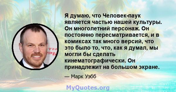 Я думаю, что Человек-паук является частью нашей культуры. Он многолетний персонаж. Он постоянно пересматривается, и в комиксах так много версий, что это было то, что, как я думал, мы могли бы сделать кинематографически. 