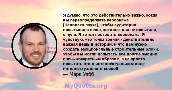 Я думаю, что это действительно важно, когда вы переопределяете персонажа [Человека-паука], чтобы аудитория испытывала вещи, которые они не испытали, с нуля. Я хотел построить персонажа. Я чувствую, что точка зрения -