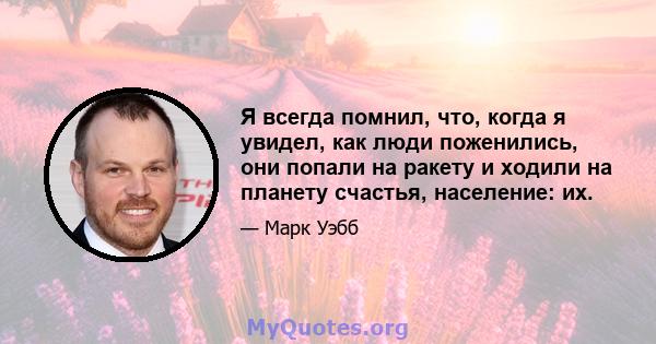 Я всегда помнил, что, когда я увидел, как люди поженились, они попали на ракету и ходили на планету счастья, население: их.