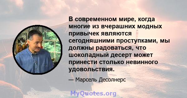 В современном мире, когда многие из вчерашних модных привычек являются сегодняшними проступками, мы должны радоваться, что шоколадный десерт может принести столько невинного удовольствия.