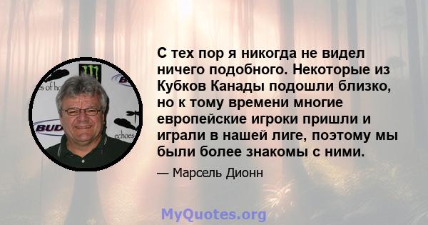 С тех пор я никогда не видел ничего подобного. Некоторые из Кубков Канады подошли близко, но к тому времени многие европейские игроки пришли и играли в нашей лиге, поэтому мы были более знакомы с ними.