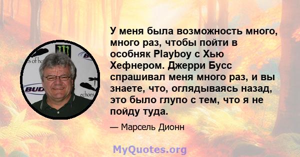 У меня была возможность много, много раз, чтобы пойти в особняк Playboy с Хью Хефнером. Джерри Бусс спрашивал меня много раз, и вы знаете, что, оглядываясь назад, это было глупо с тем, что я не пойду туда.