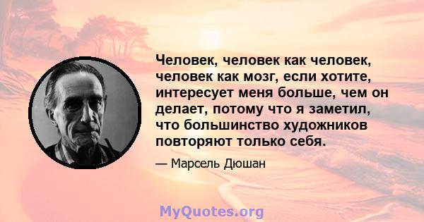 Человек, человек как человек, человек как мозг, если хотите, интересует меня больше, чем он делает, потому что я заметил, что большинство художников повторяют только себя.