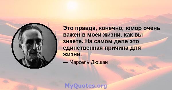 Это правда, конечно, юмор очень важен в моей жизни, как вы знаете. На самом деле это единственная причина для жизни.