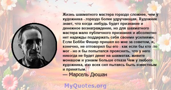 Жизнь шахматного мастера гораздо сложнее, чем у художника - гораздо более удручающая. Художник знает, что когда -нибудь будет признание и денежное вознаграждение, но для шахматного мастера мало публичного признания и