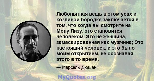 Любопытная вещь в этом усах и козлиной бородке заключается в том, что когда вы смотрите на Мону Лизу, это становится человеком. Это не женщина, замаскированная как мужчина; Это настоящий человек, и это было моим