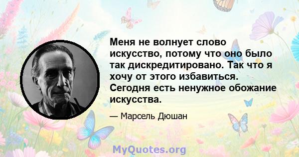 Меня не волнует слово искусство, потому что оно было так дискредитировано. Так что я хочу от этого избавиться. Сегодня есть ненужное обожание искусства.