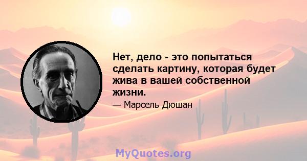 Нет, дело - это попытаться сделать картину, которая будет жива в вашей собственной жизни.