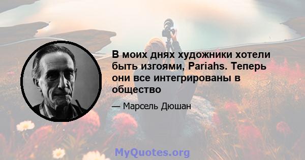 В моих днях художники хотели быть изгоями, Pariahs. Теперь они все интегрированы в общество