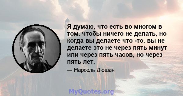 Я думаю, что есть во многом в том, чтобы ничего не делать, но когда вы делаете что -то, вы не делаете это не через пять минут или через пять часов, но через пять лет.