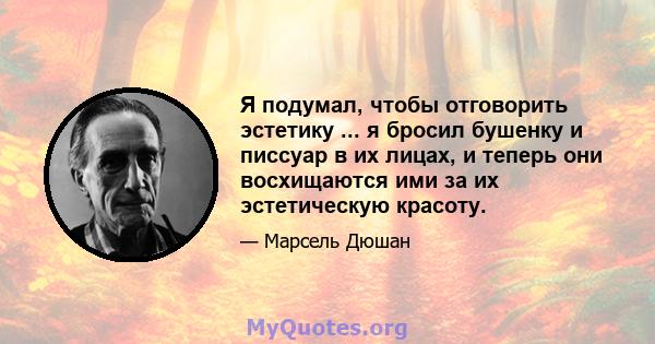 Я подумал, чтобы отговорить эстетику ... я бросил бушенку и писсуар в их лицах, и теперь они восхищаются ими за их эстетическую красоту.