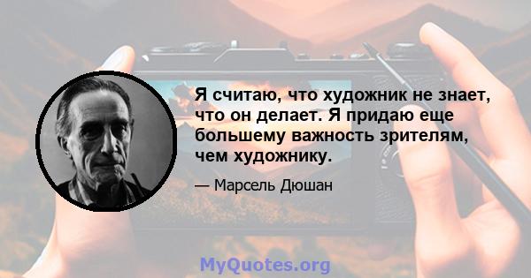 Я считаю, что художник не знает, что он делает. Я придаю еще большему важность зрителям, чем художнику.