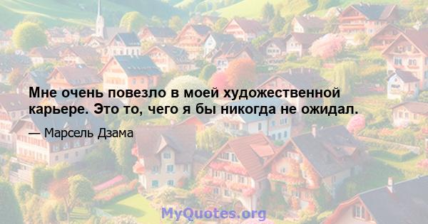 Мне очень повезло в моей художественной карьере. Это то, чего я бы никогда не ожидал.