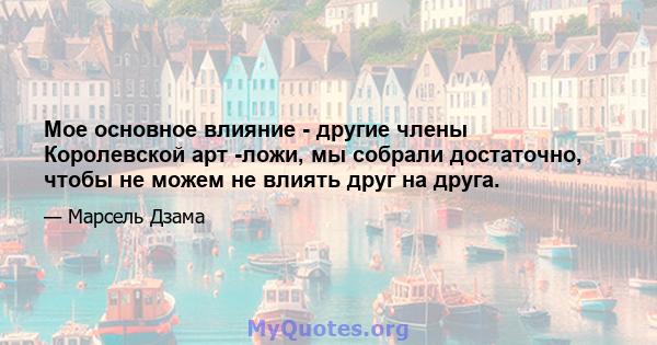 Мое основное влияние - другие члены Королевской арт -ложи, мы собрали достаточно, чтобы не можем не влиять друг на друга.