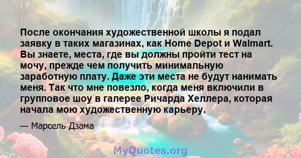 После окончания художественной школы я подал заявку в таких магазинах, как Home Depot и Walmart. Вы знаете, места, где вы должны пройти тест на мочу, прежде чем получить минимальную заработную плату. Даже эти места не