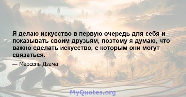 Я делаю искусство в первую очередь для себя и показывать своим друзьям, поэтому я думаю, что важно сделать искусство, с которым они могут связаться.