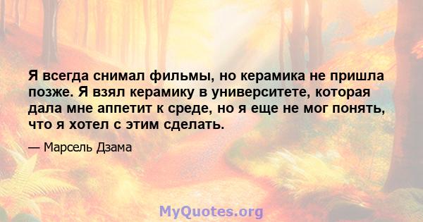 Я всегда снимал фильмы, но керамика не пришла позже. Я взял керамику в университете, которая дала мне аппетит к среде, но я еще не мог понять, что я хотел с этим сделать.