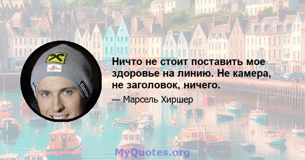 Ничто не стоит поставить мое здоровье на линию. Не камера, не заголовок, ничего.