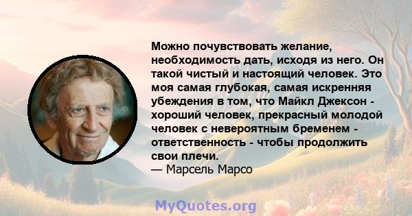 Можно почувствовать желание, необходимость дать, исходя из него. Он такой чистый и настоящий человек. Это моя самая глубокая, самая искренняя убеждения в том, что Майкл Джексон - хороший человек, прекрасный молодой