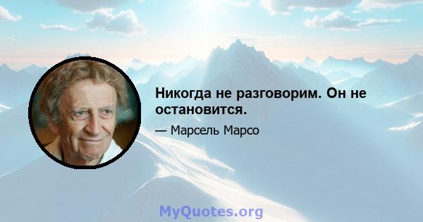 Никогда не разговорим. Он не остановится.