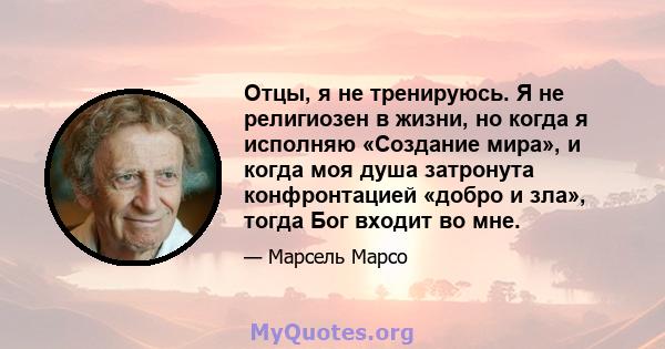 Отцы, я не тренируюсь. Я не религиозен в жизни, но когда я исполняю «Создание мира», и когда моя душа затронута конфронтацией «добро и зла», тогда Бог входит во мне.