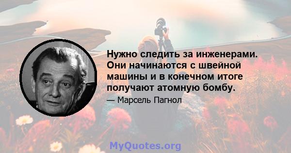 Нужно следить за инженерами. Они начинаются с швейной машины и в конечном итоге получают атомную бомбу.