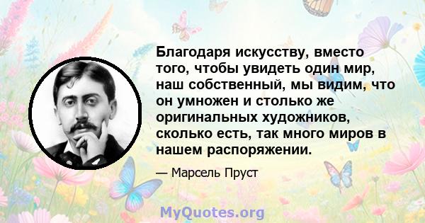 Благодаря искусству, вместо того, чтобы увидеть один мир, наш собственный, мы видим, что он умножен и столько же оригинальных художников, сколько есть, так много миров в нашем распоряжении.