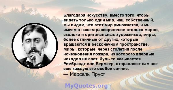 Благодаря искусству, вместо того, чтобы видеть только один мир, наш собственный, мы видим, что этот мир умножается, и мы имеем в нашем распоряжении столько миров, сколько и оригинальных художников, миры, более отличные