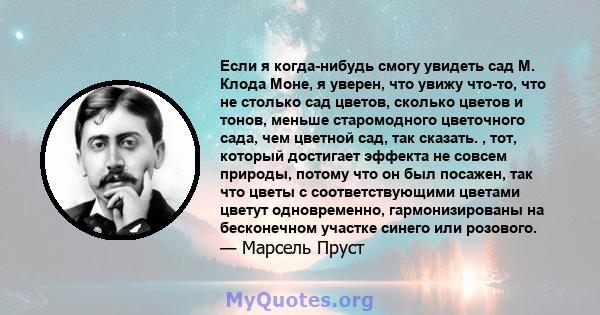 Если я когда-нибудь смогу увидеть сад М. Клода Моне, я уверен, что увижу что-то, что не столько сад цветов, сколько цветов и тонов, меньше старомодного цветочного сада, чем цветной сад, так сказать. , тот, который