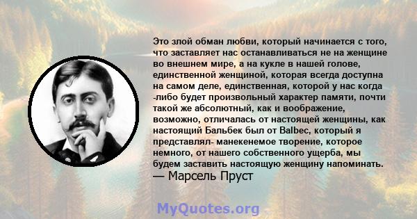 Это злой обман любви, который начинается с того, что заставляет нас останавливаться не на женщине во внешнем мире, а на кукле в нашей голове, единственной женщиной, которая всегда доступна на самом деле, единственная,