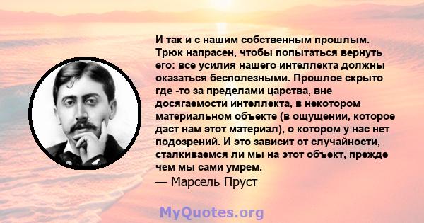 И так и с нашим собственным прошлым. Трюк напрасен, чтобы попытаться вернуть его: все усилия нашего интеллекта должны оказаться бесполезными. Прошлое скрыто где -то за пределами царства, вне досягаемости интеллекта, в