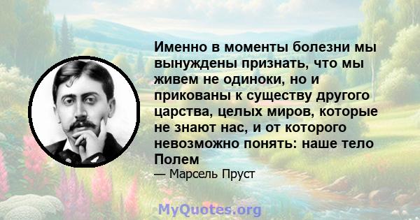 Именно в моменты болезни мы вынуждены признать, что мы живем не одиноки, но и прикованы к существу другого царства, целых миров, которые не знают нас, и от которого невозможно понять: наше тело Полем