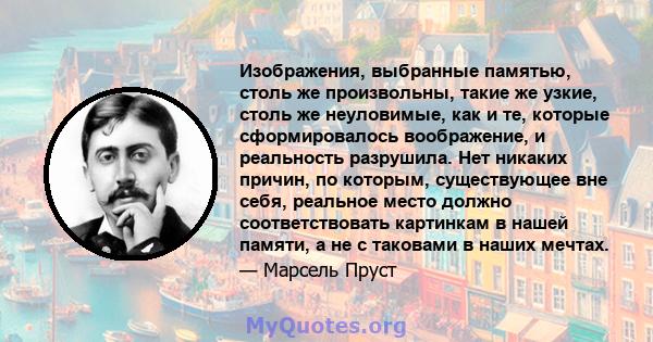 Изображения, выбранные памятью, столь же произвольны, такие же узкие, столь же неуловимые, как и те, которые сформировалось воображение, и реальность разрушила. Нет никаких причин, по которым, существующее вне себя,