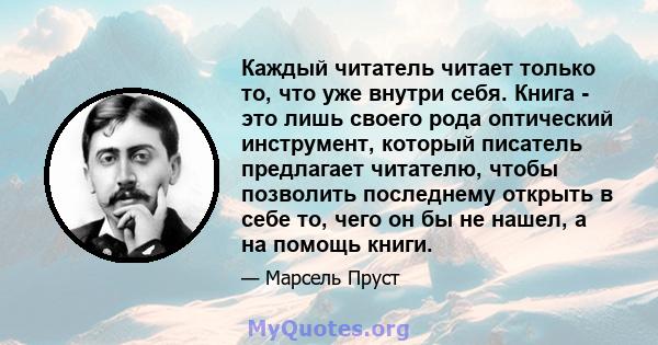 Каждый читатель читает только то, что уже внутри себя. Книга - это лишь своего рода оптический инструмент, который писатель предлагает читателю, чтобы позволить последнему открыть в себе то, чего он бы не нашел, а на